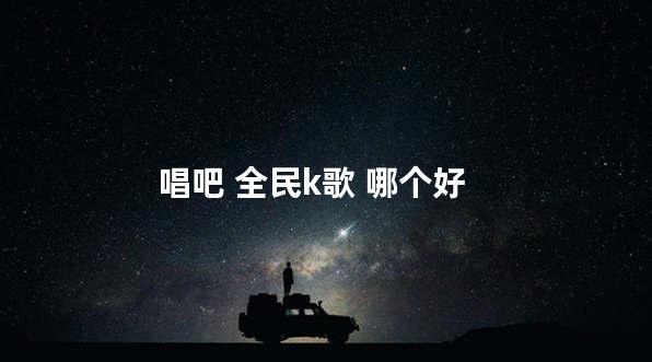 唱吧 全民k歌 哪个好